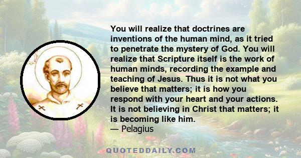 You will realize that doctrines are inventions of the human mind, as it tried to penetrate the mystery of God. You will realize that Scripture itself is the work of human minds, recording the example and teaching of