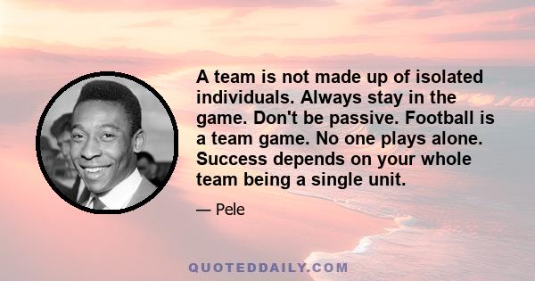 A team is not made up of isolated individuals. Always stay in the game. Don't be passive. Football is a team game. No one plays alone. Success depends on your whole team being a single unit.