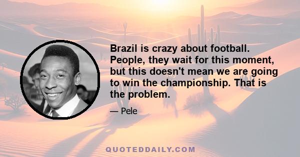 Brazil is crazy about football. People, they wait for this moment, but this doesn't mean we are going to win the championship. That is the problem.