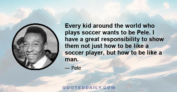 Every kid around the world who plays soccer wants to be Pele. I have a great responsibility to show them not just how to be like a soccer player, but how to be like a man.