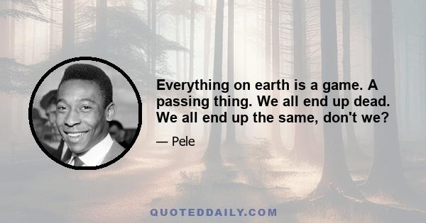 Everything on earth is a game. A passing thing. We all end up dead. We all end up the same, don't we?