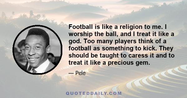 Football is like a religion to me. I worship the ball, and I treat it like a god. Too many players think of a football as something to kick. They should be taught to caress it and to treat it like a precious gem.