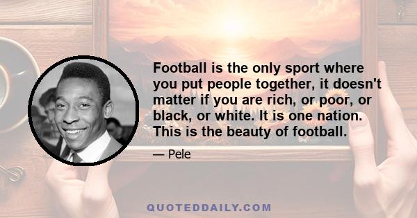 Football is the only sport where you put people together, it doesn't matter if you are rich, or poor, or black, or white. It is one nation. This is the beauty of football.