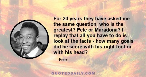 For 20 years they have asked me the same question, who is the greatest? Pele or Maradona? I replay that all you have to do is look at the facts - how many goals did he score with his right foot or with his head?