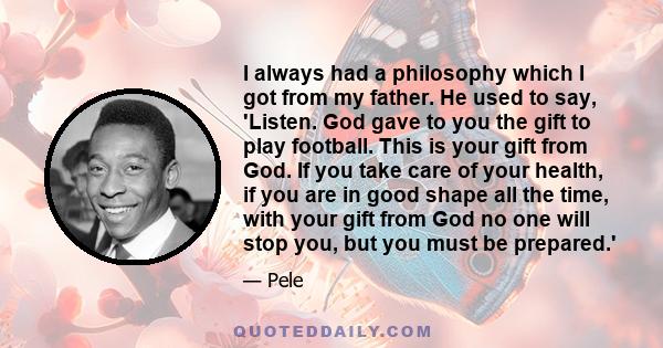 I always had a philosophy which I got from my father. He used to say, 'Listen. God gave to you the gift to play football. This is your gift from God. If you take care of your health, if you are in good shape all the