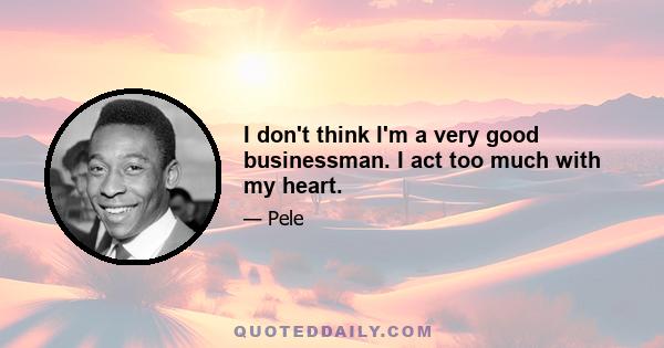 I don't think I'm a very good businessman. I act too much with my heart.