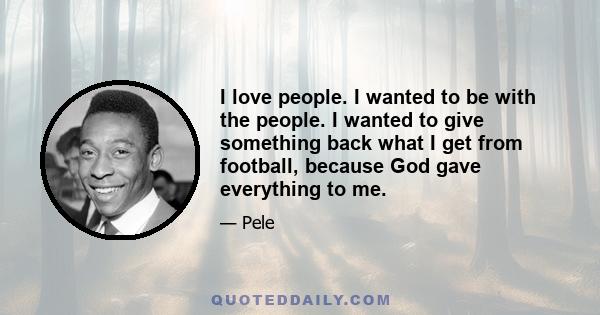 I love people. I wanted to be with the people. I wanted to give something back what I get from football, because God gave everything to me.