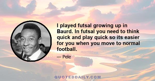 I played futsal growing up in Baurd. In futsal you need to think quick and play quick so its easier for you when you move to normal football.