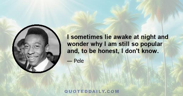 I sometimes lie awake at night and wonder why I am still so popular and, to be honest, I don't know.