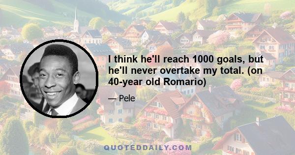 I think he'll reach 1000 goals, but he'll never overtake my total. (on 40-year old Romario)