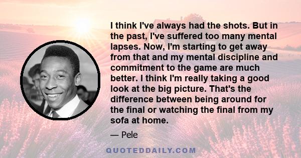 I think I've always had the shots. But in the past, I've suffered too many mental lapses. Now, I'm starting to get away from that and my mental discipline and commitment to the game are much better. I think I'm really