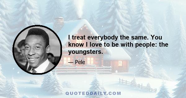 I treat everybody the same. You know I love to be with people: the youngsters.