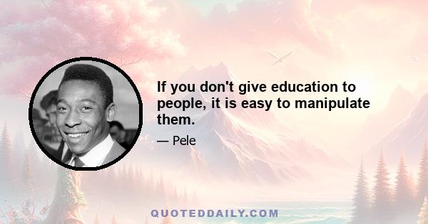 If you don't give education to people, it is easy to manipulate them.