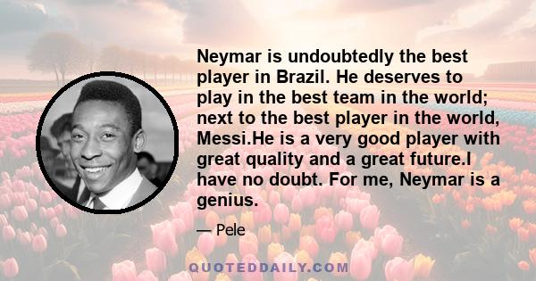 Neymar is undoubtedly the best player in Brazil. He deserves to play in the best team in the world; next to the best player in the world, Messi.He is a very good player with great quality and a great future.I have no