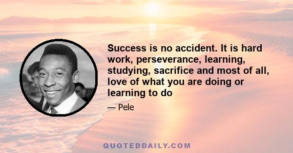 Success is no accident. It is hard work, perseverance, learning, studying, sacrifice and most of all, love of what you are doing or learning to do