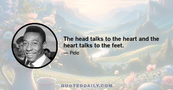 The head talks to the heart and the heart talks to the feet.