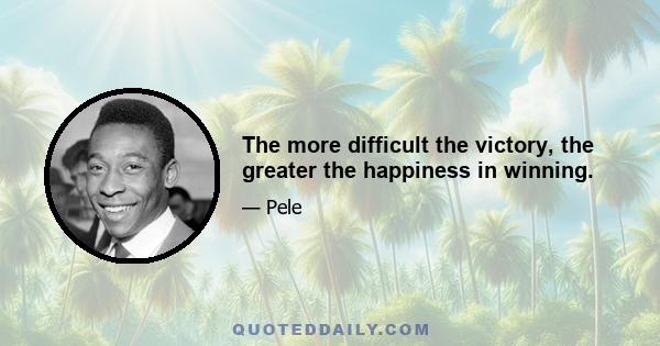 The more difficult the victory, the greater the happiness in winning.