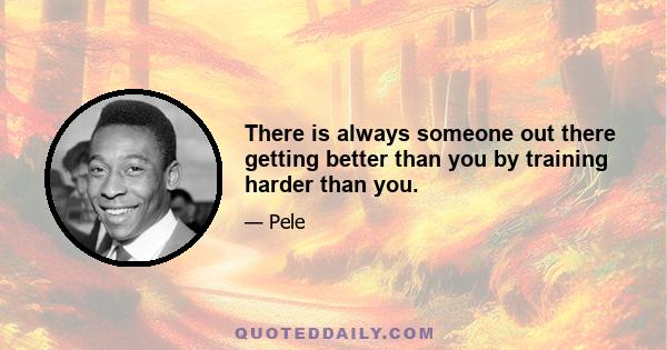 There is always someone out there getting better than you by training harder than you.