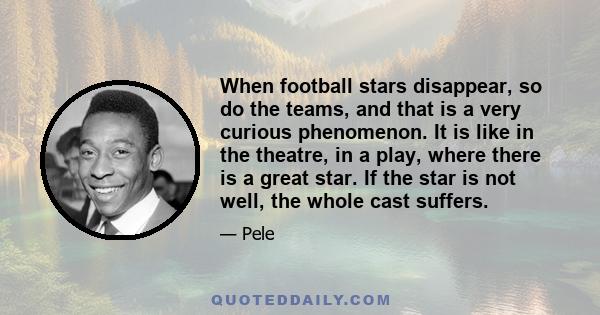 When football stars disappear, so do the teams, and that is a very curious phenomenon. It is like in the theatre, in a play, where there is a great star. If the star is not well, the whole cast suffers.