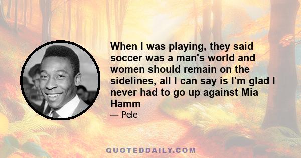 When I was playing, they said soccer was a man's world and women should remain on the sidelines, all I can say is I'm glad I never had to go up against Mia Hamm