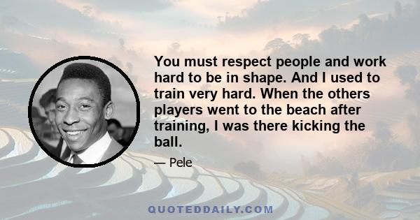 You must respect people and work hard to be in shape. And I used to train very hard. When the others players went to the beach after training, I was there kicking the ball.