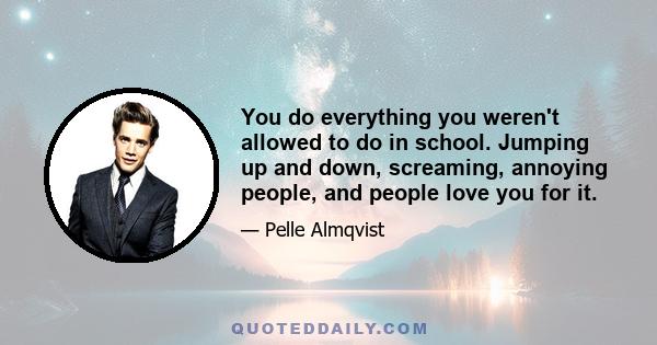 You do everything you weren't allowed to do in school. Jumping up and down, screaming, annoying people, and people love you for it.