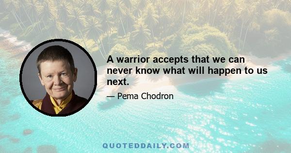 A warrior accepts that we can never know what will happen to us next.