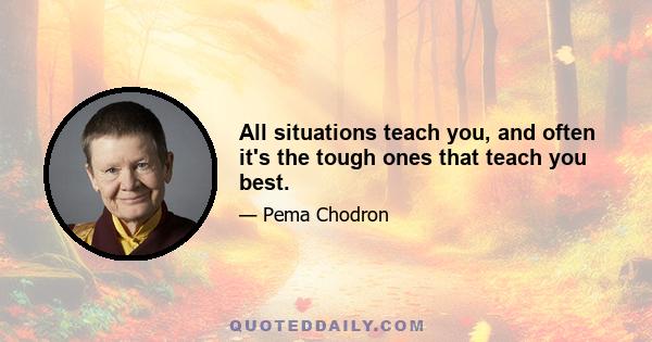 All situations teach you, and often it's the tough ones that teach you best.