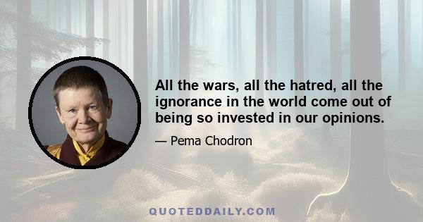 All the wars, all the hatred, all the ignorance in the world come out of being so invested in our opinions.