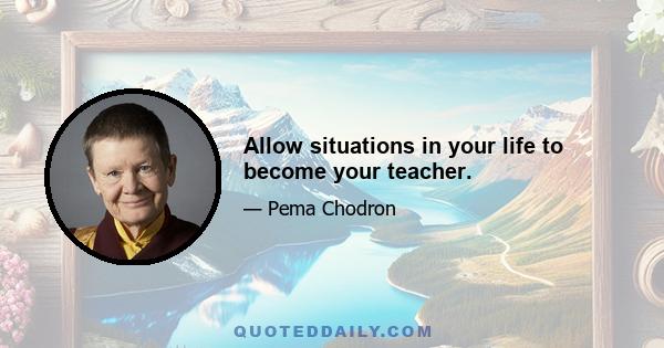 Allow situations in your life to become your teacher.