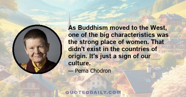 As Buddhism moved to the West, one of the big characteristics was the strong place of women. That didn't exist in the countries of origin. It's just a sign of our culture.