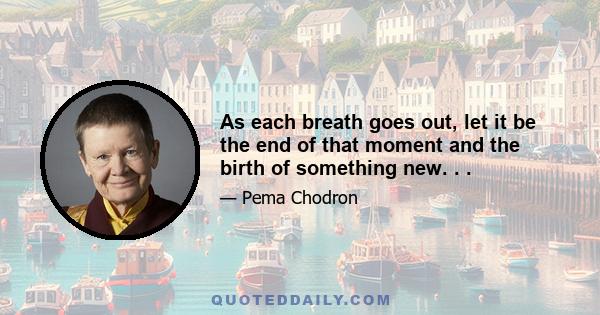 As each breath goes out, let it be the end of that moment and the birth of something new. . .