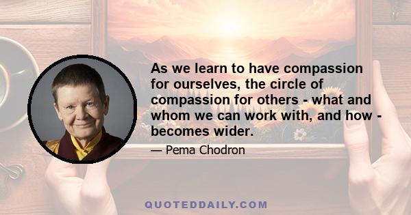 As we learn to have compassion for ourselves, the circle of compassion for others - what and whom we can work with, and how - becomes wider.