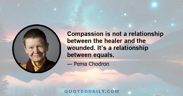 Compassion is not a relationship between the healer and the wounded. It’s a relationship between equals.