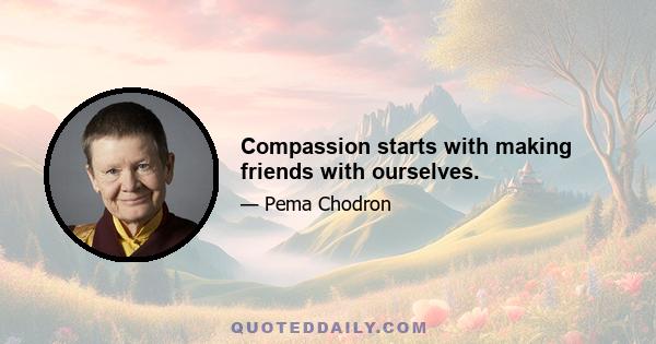 Compassion starts with making friends with ourselves.