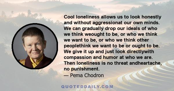 Cool loneliness allows us to look honestly and without aggressionat our own minds. We can gradually drop our ideals of who we think weought to be, or who we think we want to be, or who we think other peoplethink we want 