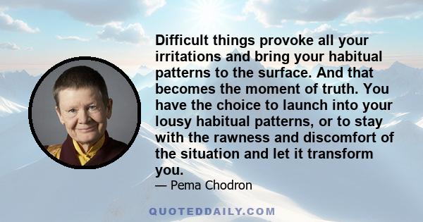 Difficult things provoke all your irritations and bring your habitual patterns to the surface. And that becomes the moment of truth. You have the choice to launch into your lousy habitual patterns, or to stay with the