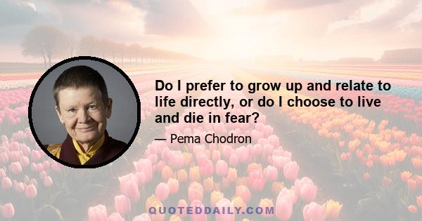 Do I prefer to grow up and relate to life directly, or do I choose to live and die in fear?