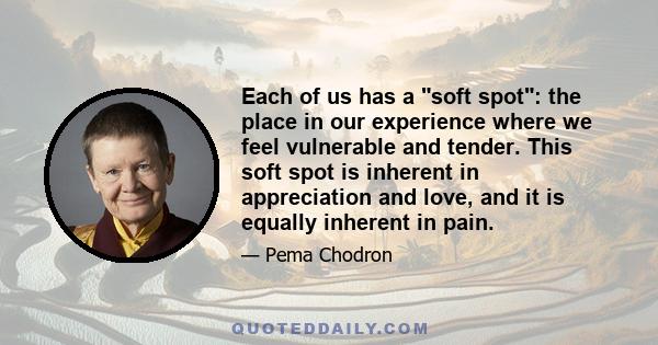 Each of us has a soft spot: the place in our experience where we feel vulnerable and tender. This soft spot is inherent in appreciation and love, and it is equally inherent in pain.