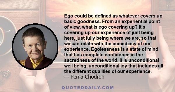 Ego could be defined as whatever covers up basic goodness. From an experiential point of view, what is ego covering up? It's covering up our experience of just being here, just fully being where we are, so that we can