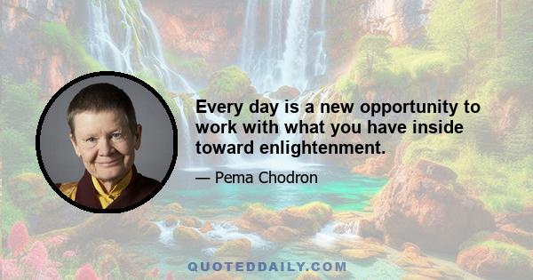 Every day is a new opportunity to work with what you have inside toward enlightenment.