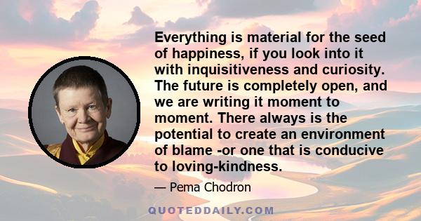 Everything is material for the seed of happiness, if you look into it with inquisitiveness and curiosity. The future is completely open, and we are writing it moment to moment. There always is the potential to create an 