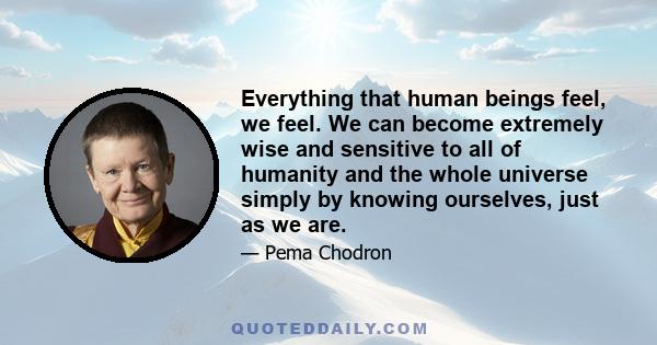 Everything that human beings feel, we feel. We can become extremely wise and sensitive to all of humanity and the whole universe simply by knowing ourselves, just as we are.