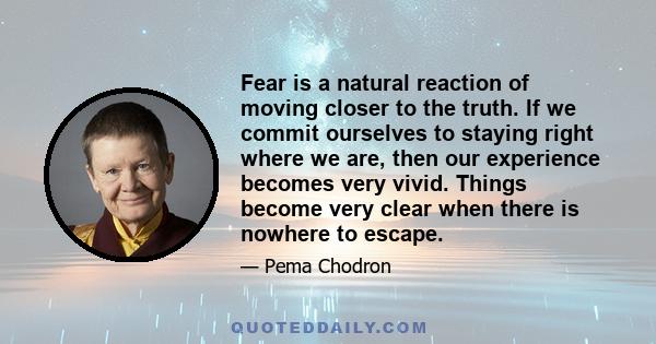 Fear is a natural reaction of moving closer to the truth. If we commit ourselves to staying right where we are, then our experience becomes very vivid. Things become very clear when there is nowhere to escape.