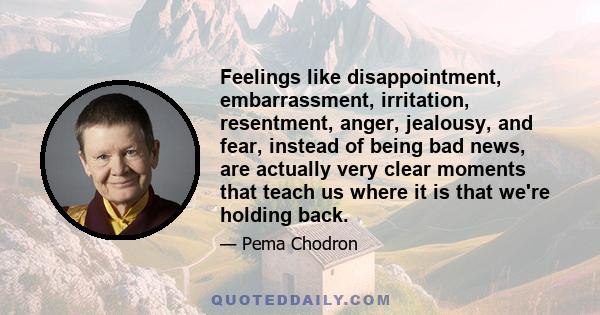 Feelings like disappointment, embarrassment, irritation, resentment, anger, jealousy, and fear, instead of being bad news, are actually very clear moments that teach us where it is that we're holding back.