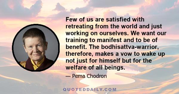 Few of us are satisfied with retreating from the world and just working on ourselves. We want our training to manifest and to be of benefit. The bodhisattva-warrior, therefore, makes a vow to wake up not just for