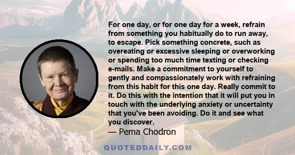 For one day, or for one day for a week, refrain from something you habitually do to run away, to escape. Pick something concrete, such as overeating or excessive sleeping or overworking or spending too much time texting 