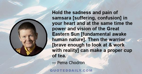 Hold the sadness and pain of samsara [suffering, confusion] in your heart and at the same time the power and vision of the Great Eastern Sun [fundamental awake human nature]. Then the warrior [brave enough to look at &