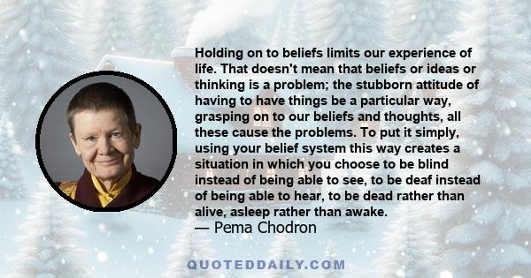 Holding on to beliefs limits our experience of life. That doesn't mean that beliefs or ideas or thinking is a problem; the stubborn attitude of having to have things be a particular way, grasping on to our beliefs and