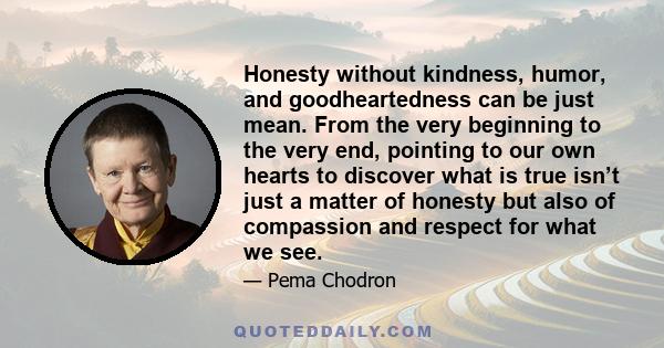 Honesty without kindness, humor, and goodheartedness can be just mean. From the very beginning to the very end, pointing to our own hearts to discover what is true isn’t just a matter of honesty but also of compassion